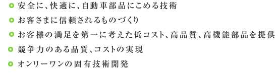 ・安全に、快適に、自動車部品にこめる技術・お客さまに信頼されるもの創り・お客様の満足を第一に考えた低コスト、高品質、高機能部品を提供・競争力のある品質、コストの実現・オンリーワンの固有技術開発