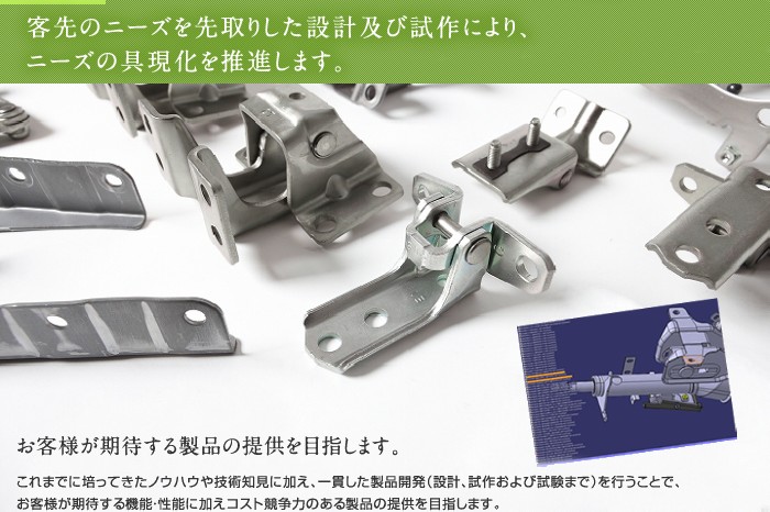 客先のニーズを先取りした設計及び試作により、ニーズの具現化を推進します。お客様が期待する製品の提供を目指します。　これまでに培ってきたノウハウや技術知見に加え、一貫した製品開発（設計、試作および試験まで）を行うことで、お客様が期待する機能・性能に加えコスト競争力のある製品の提供を目指します。