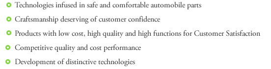 *Technologies infused in safe and comfortable automobile parts*Craftsmanship deserving of customer confidence*Products with low cost, high quality and high functions for Customer satisfaction*Competitive quality and cost performance*Development of distinctive technology