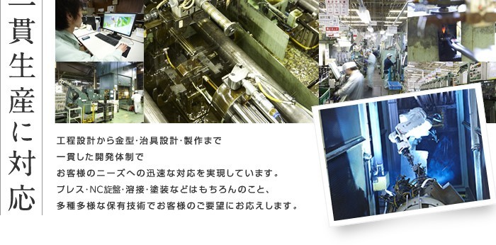 一貫生産に対応 工程設計から金型・治具設計・製作まで一貫した開発体制でお客様のニーズへの迅速な対応を実現しています。プレス・ＮＣ・溶接・塗装などはもちろんのこと、多種多様な保有技術でお客様のご要望にお応えします。