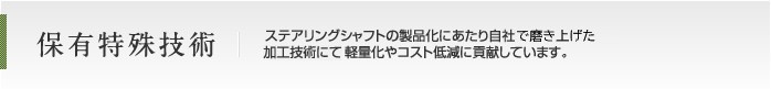保有特殊技術 ステアリングシャフトの製品化にあたり自社独自の加工技術にて軽量化やコスト低減に貢献しています。