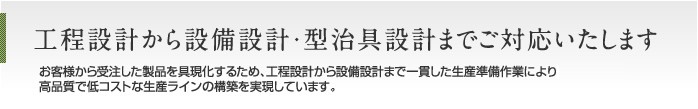 工程設計から設備設計・型治具設計までご対応いたします お客様から受注した製品を具現化するため、製品加工の工程設計から設備設計まで一貫した生産準備作業により高品質で低コストな生産ラインの構築を実現しています。