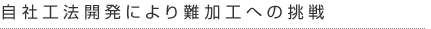 自社工法開発により難加工への挑戦