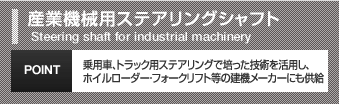産業機械用ステアリングシャフトSteering shaft for industrial machinery乗用車、トラック用ステアリングで培った技術を活用し、ホイルローダー・フォークリフト等の建機メーカーにも供給POINT