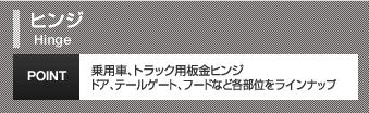ヒンジHinge乗用車、トラック用板金ヒンジドア、テールゲート、フードなど各部位をラインナップPOINT