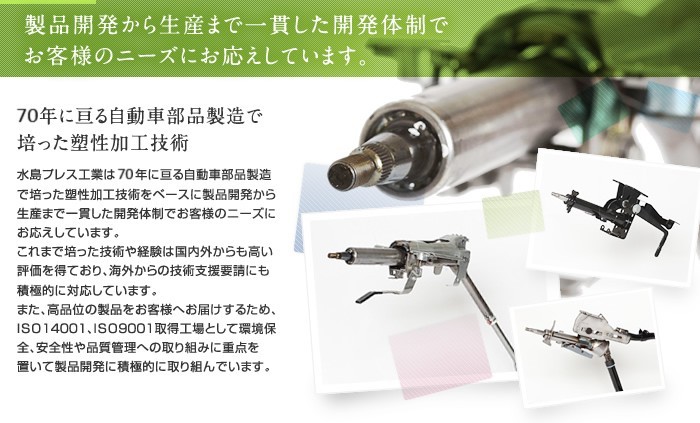 製品開発から生産まで一貫した開発体制でお客様のニーズにお応えしています。50年に亘る自動車部品製造で培った塑性加工技術　水島プレス工業は50年に亘る自動車部品製造で培った塑性加工技術をベースに製品開発から生産まで一貫した開発体制でお客様のニーズにお応えしています。これまで培った技術や経験は国内外からも高い評価を得ており、海外からの技術支援要請にも積極的に対応しています。また、高品位の製品をお客様へお届けするため、ＩＳＯ１４００１、ＩＳＯ９００１取得工場として環境保全、安全性や品質管理への取り組みに重点を置いて製品開発に積極的に取り組んでいます。