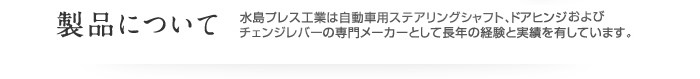 製品について 水島プレス工業は自動車用ステアリングシャフト、チェンジレバーおよびドアヒンジの専門メーカーとして長年の経験と実績を有しています。