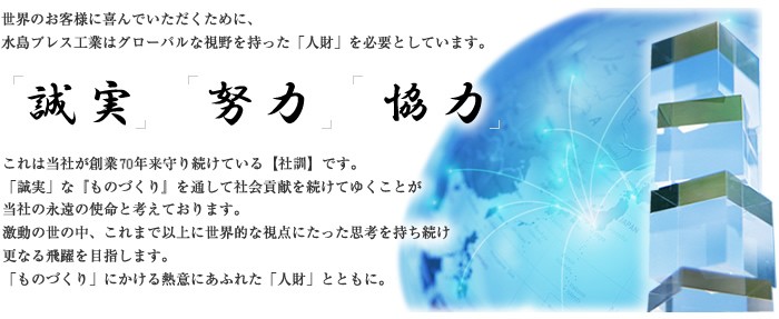 世界のお客様に喜んでいただくために、水島プレス工業はグローバルな視野を持った「人財」を必要としています。「誠実」「努力」「協力」これは当社が創業50年来守り続けている【社訓】です。「誠実」な『ものづくり』を通して社会貢献を続けてゆくことが当社の永遠の使命と考えております。激動の世の中、これまで以上に世界的な視点にたった思考を持ち続け更なる飛躍を目指。「ものづくり」にかける熱意にあふれた「人財」とともに。